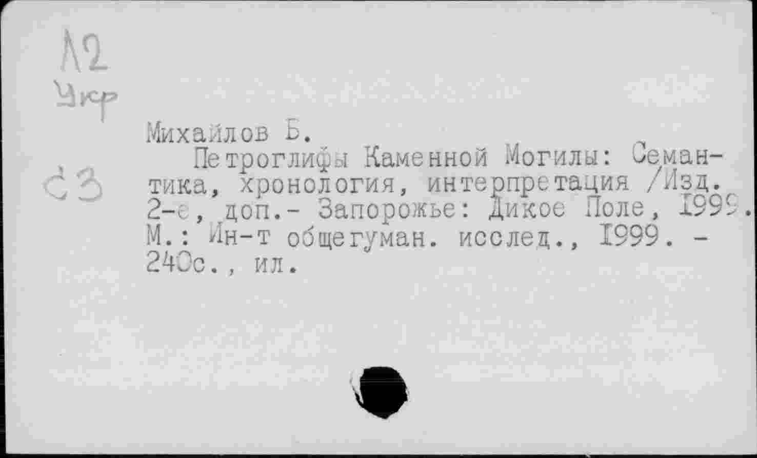 ﻿№
Михайлов Б.
Петроглифы Каменной Могилы: семантика, хронология, интерпретация /Изд.. 2-е, гдоп.- Запорожье: дикое Поле, 1999. М.: Ин-т общегуман. исслед., 1999. -240с., ил.